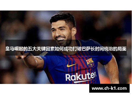 皇马崛起的五大关键因素如何成功打破巴萨长时间统治的局面 皇马崛起的五大关键因素如何成功打破巴萨长时间统治的局面